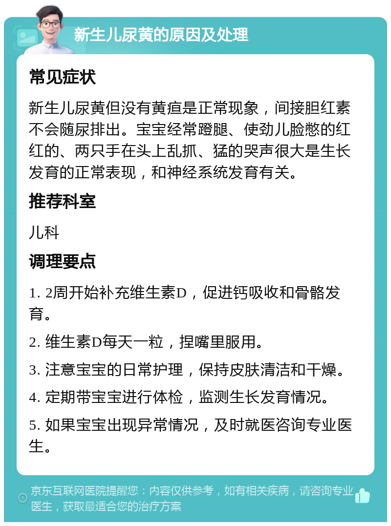 新生儿尿黄的原因及处理 常见症状 新生儿尿黄但没有黄疸是正常现象，间接胆红素不会随尿排出。宝宝经常蹬腿、使劲儿脸憋的红红的、两只手在头上乱抓、猛的哭声很大是生长发育的正常表现，和神经系统发育有关。 推荐科室 儿科 调理要点 1. 2周开始补充维生素D，促进钙吸收和骨骼发育。 2. 维生素D每天一粒，捏嘴里服用。 3. 注意宝宝的日常护理，保持皮肤清洁和干燥。 4. 定期带宝宝进行体检，监测生长发育情况。 5. 如果宝宝出现异常情况，及时就医咨询专业医生。