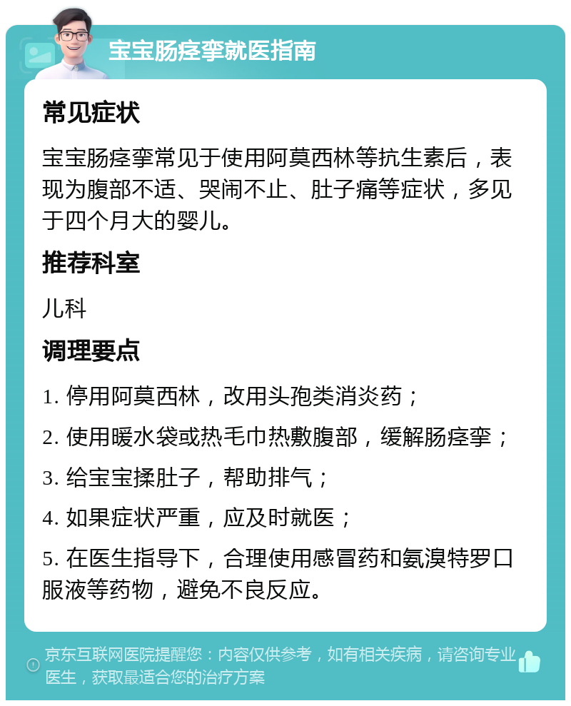 宝宝肠痉挛就医指南 常见症状 宝宝肠痉挛常见于使用阿莫西林等抗生素后，表现为腹部不适、哭闹不止、肚子痛等症状，多见于四个月大的婴儿。 推荐科室 儿科 调理要点 1. 停用阿莫西林，改用头孢类消炎药； 2. 使用暖水袋或热毛巾热敷腹部，缓解肠痉挛； 3. 给宝宝揉肚子，帮助排气； 4. 如果症状严重，应及时就医； 5. 在医生指导下，合理使用感冒药和氨溴特罗口服液等药物，避免不良反应。