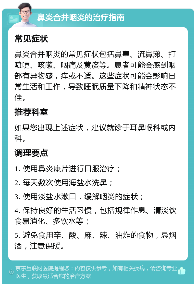 鼻炎合并咽炎的治疗指南 常见症状 鼻炎合并咽炎的常见症状包括鼻塞、流鼻涕、打喷嚏、咳嗽、咽痛及黄痰等。患者可能会感到咽部有异物感，痒或不适。这些症状可能会影响日常生活和工作，导致睡眠质量下降和精神状态不佳。 推荐科室 如果您出现上述症状，建议就诊于耳鼻喉科或内科。 调理要点 1. 使用鼻炎康片进行口服治疗； 2. 每天数次使用海盐水洗鼻； 3. 使用淡盐水漱口，缓解咽炎的症状； 4. 保持良好的生活习惯，包括规律作息、清淡饮食易消化、多饮水等； 5. 避免食用辛、酸、麻、辣、油炸的食物，忌烟酒，注意保暖。