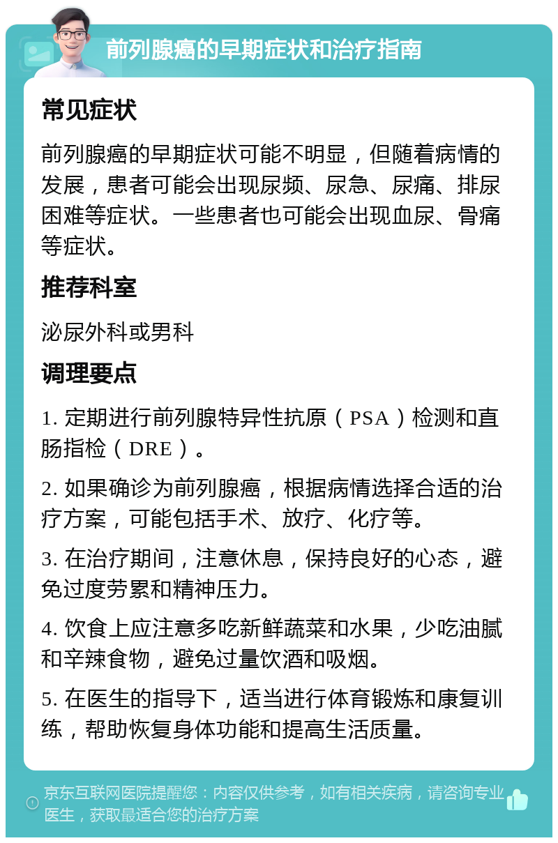 前列腺癌的早期症状和治疗指南 常见症状 前列腺癌的早期症状可能不明显，但随着病情的发展，患者可能会出现尿频、尿急、尿痛、排尿困难等症状。一些患者也可能会出现血尿、骨痛等症状。 推荐科室 泌尿外科或男科 调理要点 1. 定期进行前列腺特异性抗原（PSA）检测和直肠指检（DRE）。 2. 如果确诊为前列腺癌，根据病情选择合适的治疗方案，可能包括手术、放疗、化疗等。 3. 在治疗期间，注意休息，保持良好的心态，避免过度劳累和精神压力。 4. 饮食上应注意多吃新鲜蔬菜和水果，少吃油腻和辛辣食物，避免过量饮酒和吸烟。 5. 在医生的指导下，适当进行体育锻炼和康复训练，帮助恢复身体功能和提高生活质量。