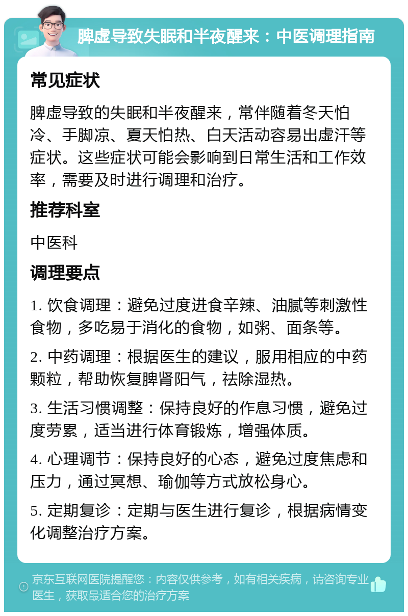 脾虚导致失眠和半夜醒来：中医调理指南 常见症状 脾虚导致的失眠和半夜醒来，常伴随着冬天怕冷、手脚凉、夏天怕热、白天活动容易出虚汗等症状。这些症状可能会影响到日常生活和工作效率，需要及时进行调理和治疗。 推荐科室 中医科 调理要点 1. 饮食调理：避免过度进食辛辣、油腻等刺激性食物，多吃易于消化的食物，如粥、面条等。 2. 中药调理：根据医生的建议，服用相应的中药颗粒，帮助恢复脾肾阳气，祛除湿热。 3. 生活习惯调整：保持良好的作息习惯，避免过度劳累，适当进行体育锻炼，增强体质。 4. 心理调节：保持良好的心态，避免过度焦虑和压力，通过冥想、瑜伽等方式放松身心。 5. 定期复诊：定期与医生进行复诊，根据病情变化调整治疗方案。