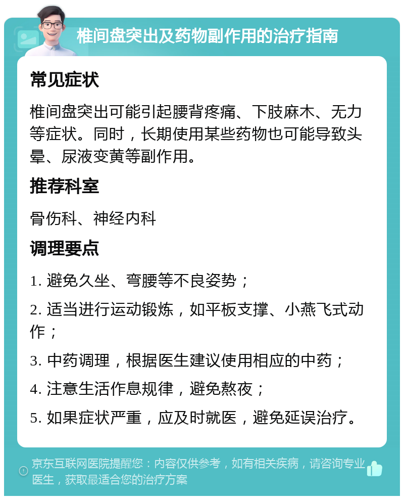 椎间盘突出及药物副作用的治疗指南 常见症状 椎间盘突出可能引起腰背疼痛、下肢麻木、无力等症状。同时，长期使用某些药物也可能导致头晕、尿液变黄等副作用。 推荐科室 骨伤科、神经内科 调理要点 1. 避免久坐、弯腰等不良姿势； 2. 适当进行运动锻炼，如平板支撑、小燕飞式动作； 3. 中药调理，根据医生建议使用相应的中药； 4. 注意生活作息规律，避免熬夜； 5. 如果症状严重，应及时就医，避免延误治疗。