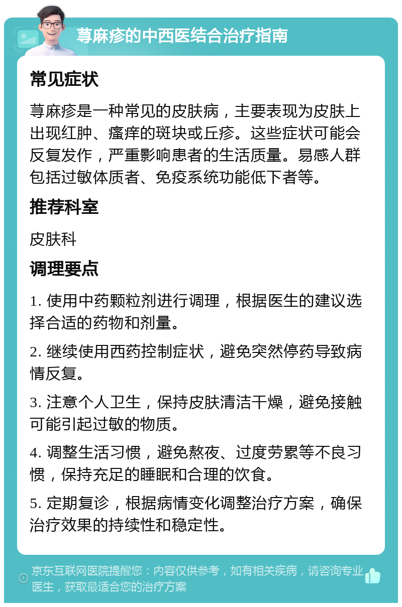 荨麻疹的中西医结合治疗指南 常见症状 荨麻疹是一种常见的皮肤病，主要表现为皮肤上出现红肿、瘙痒的斑块或丘疹。这些症状可能会反复发作，严重影响患者的生活质量。易感人群包括过敏体质者、免疫系统功能低下者等。 推荐科室 皮肤科 调理要点 1. 使用中药颗粒剂进行调理，根据医生的建议选择合适的药物和剂量。 2. 继续使用西药控制症状，避免突然停药导致病情反复。 3. 注意个人卫生，保持皮肤清洁干燥，避免接触可能引起过敏的物质。 4. 调整生活习惯，避免熬夜、过度劳累等不良习惯，保持充足的睡眠和合理的饮食。 5. 定期复诊，根据病情变化调整治疗方案，确保治疗效果的持续性和稳定性。