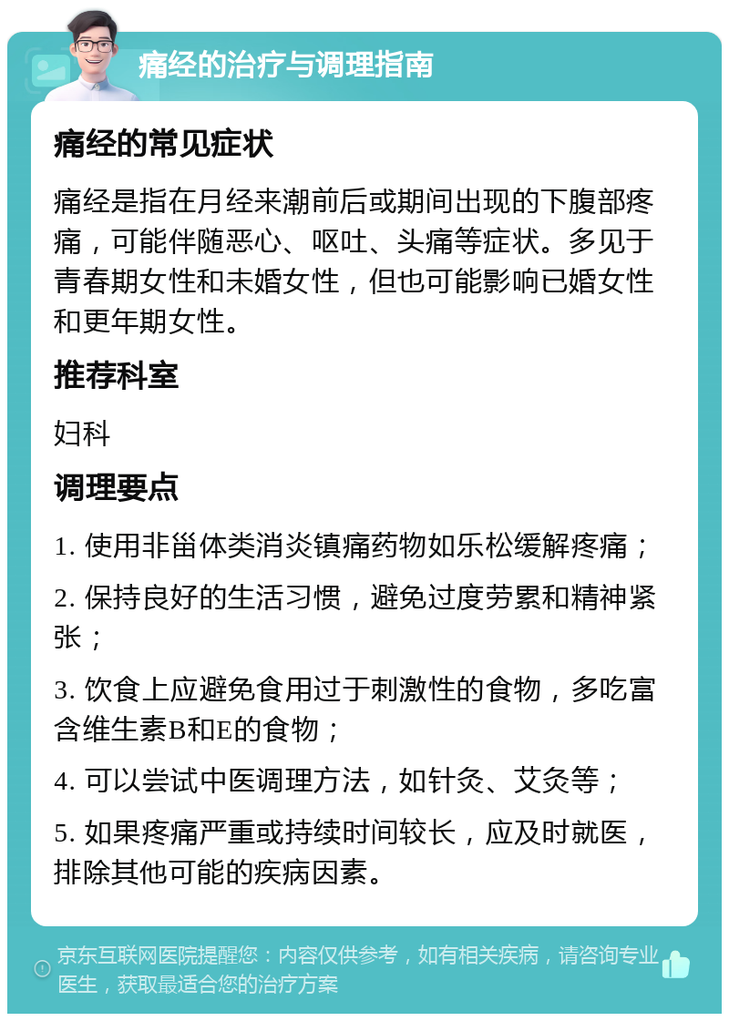 痛经的治疗与调理指南 痛经的常见症状 痛经是指在月经来潮前后或期间出现的下腹部疼痛，可能伴随恶心、呕吐、头痛等症状。多见于青春期女性和未婚女性，但也可能影响已婚女性和更年期女性。 推荐科室 妇科 调理要点 1. 使用非甾体类消炎镇痛药物如乐松缓解疼痛； 2. 保持良好的生活习惯，避免过度劳累和精神紧张； 3. 饮食上应避免食用过于刺激性的食物，多吃富含维生素B和E的食物； 4. 可以尝试中医调理方法，如针灸、艾灸等； 5. 如果疼痛严重或持续时间较长，应及时就医，排除其他可能的疾病因素。