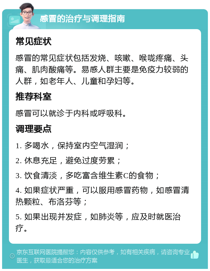 感冒的治疗与调理指南 常见症状 感冒的常见症状包括发烧、咳嗽、喉咙疼痛、头痛、肌肉酸痛等。易感人群主要是免疫力较弱的人群，如老年人、儿童和孕妇等。 推荐科室 感冒可以就诊于内科或呼吸科。 调理要点 1. 多喝水，保持室内空气湿润； 2. 休息充足，避免过度劳累； 3. 饮食清淡，多吃富含维生素C的食物； 4. 如果症状严重，可以服用感冒药物，如感冒清热颗粒、布洛芬等； 5. 如果出现并发症，如肺炎等，应及时就医治疗。