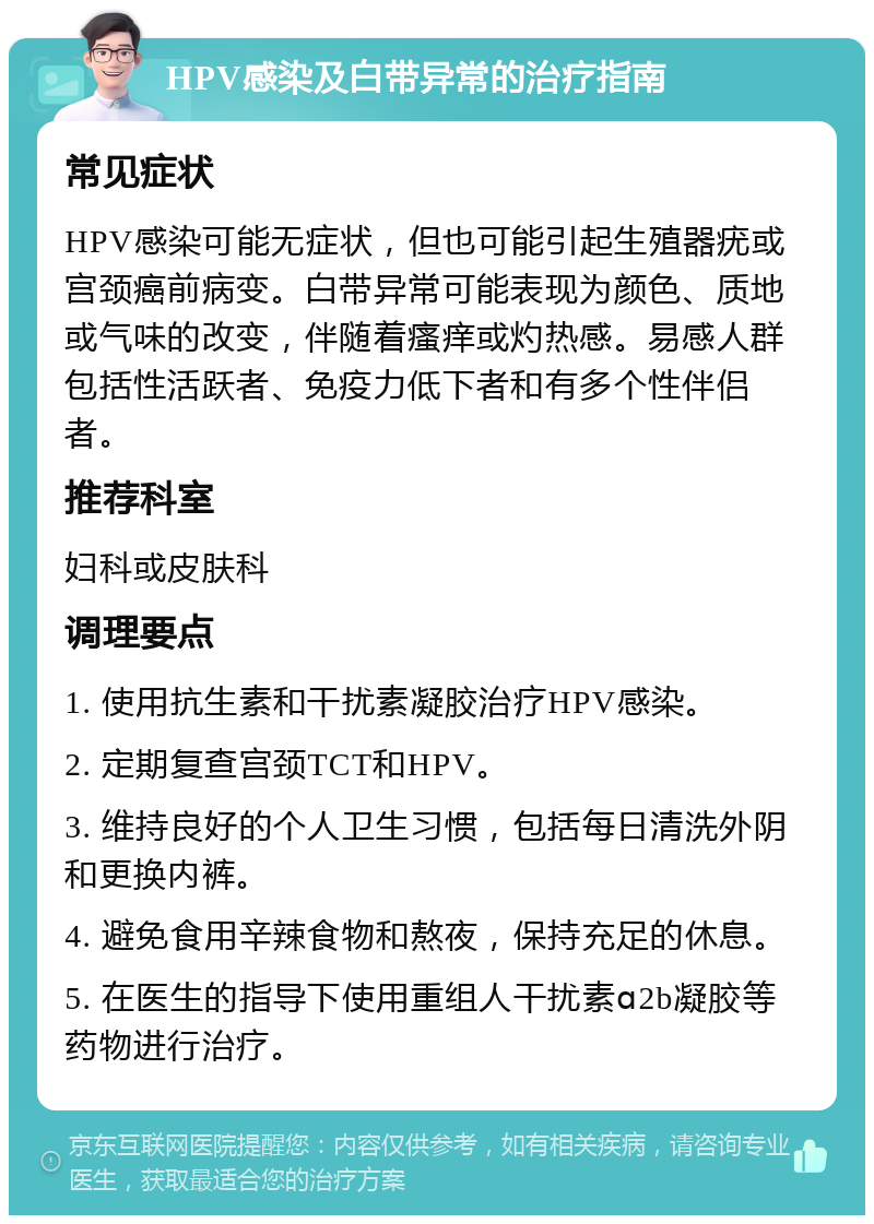 HPV感染及白带异常的治疗指南 常见症状 HPV感染可能无症状，但也可能引起生殖器疣或宫颈癌前病变。白带异常可能表现为颜色、质地或气味的改变，伴随着瘙痒或灼热感。易感人群包括性活跃者、免疫力低下者和有多个性伴侣者。 推荐科室 妇科或皮肤科 调理要点 1. 使用抗生素和干扰素凝胶治疗HPV感染。 2. 定期复查宫颈TCT和HPV。 3. 维持良好的个人卫生习惯，包括每日清洗外阴和更换内裤。 4. 避免食用辛辣食物和熬夜，保持充足的休息。 5. 在医生的指导下使用重组人干扰素ɑ2b凝胶等药物进行治疗。