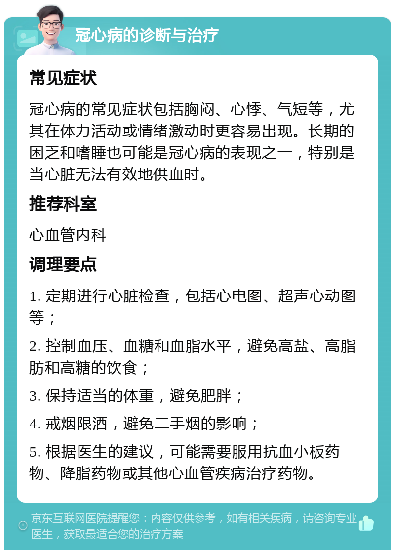 冠心病的诊断与治疗 常见症状 冠心病的常见症状包括胸闷、心悸、气短等，尤其在体力活动或情绪激动时更容易出现。长期的困乏和嗜睡也可能是冠心病的表现之一，特别是当心脏无法有效地供血时。 推荐科室 心血管内科 调理要点 1. 定期进行心脏检查，包括心电图、超声心动图等； 2. 控制血压、血糖和血脂水平，避免高盐、高脂肪和高糖的饮食； 3. 保持适当的体重，避免肥胖； 4. 戒烟限酒，避免二手烟的影响； 5. 根据医生的建议，可能需要服用抗血小板药物、降脂药物或其他心血管疾病治疗药物。