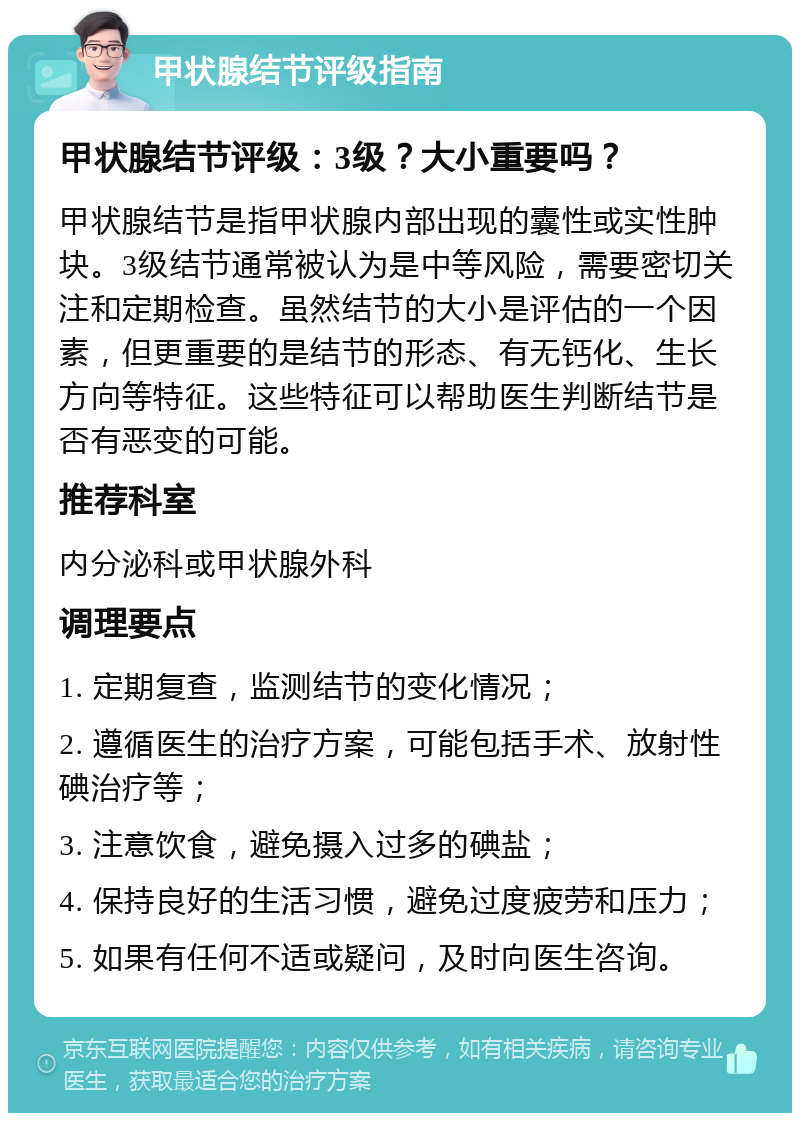 甲状腺结节评级指南 甲状腺结节评级：3级？大小重要吗？ 甲状腺结节是指甲状腺内部出现的囊性或实性肿块。3级结节通常被认为是中等风险，需要密切关注和定期检查。虽然结节的大小是评估的一个因素，但更重要的是结节的形态、有无钙化、生长方向等特征。这些特征可以帮助医生判断结节是否有恶变的可能。 推荐科室 内分泌科或甲状腺外科 调理要点 1. 定期复查，监测结节的变化情况； 2. 遵循医生的治疗方案，可能包括手术、放射性碘治疗等； 3. 注意饮食，避免摄入过多的碘盐； 4. 保持良好的生活习惯，避免过度疲劳和压力； 5. 如果有任何不适或疑问，及时向医生咨询。