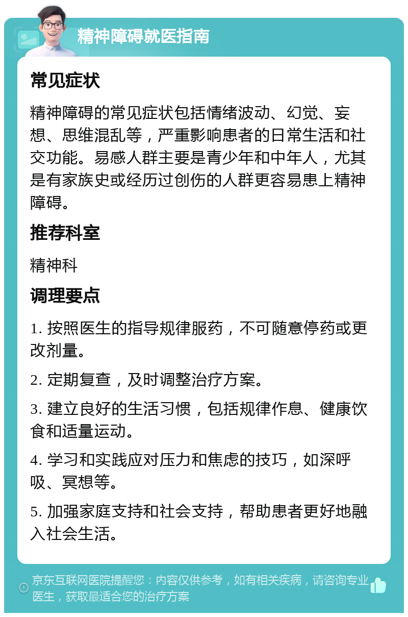 精神障碍就医指南 常见症状 精神障碍的常见症状包括情绪波动、幻觉、妄想、思维混乱等，严重影响患者的日常生活和社交功能。易感人群主要是青少年和中年人，尤其是有家族史或经历过创伤的人群更容易患上精神障碍。 推荐科室 精神科 调理要点 1. 按照医生的指导规律服药，不可随意停药或更改剂量。 2. 定期复查，及时调整治疗方案。 3. 建立良好的生活习惯，包括规律作息、健康饮食和适量运动。 4. 学习和实践应对压力和焦虑的技巧，如深呼吸、冥想等。 5. 加强家庭支持和社会支持，帮助患者更好地融入社会生活。