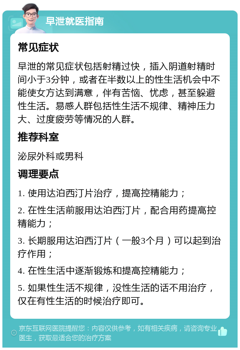 早泄就医指南 常见症状 早泄的常见症状包括射精过快，插入阴道射精时间小于3分钟，或者在半数以上的性生活机会中不能使女方达到满意，伴有苦恼、忧虑，甚至躲避性生活。易感人群包括性生活不规律、精神压力大、过度疲劳等情况的人群。 推荐科室 泌尿外科或男科 调理要点 1. 使用达泊西汀片治疗，提高控精能力； 2. 在性生活前服用达泊西汀片，配合用药提高控精能力； 3. 长期服用达泊西汀片（一般3个月）可以起到治疗作用； 4. 在性生活中逐渐锻炼和提高控精能力； 5. 如果性生活不规律，没性生活的话不用治疗，仅在有性生活的时候治疗即可。