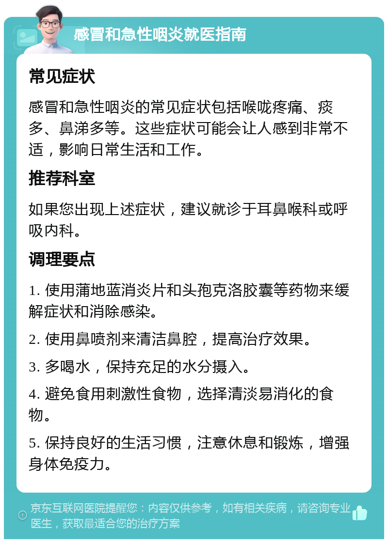 感冒和急性咽炎就医指南 常见症状 感冒和急性咽炎的常见症状包括喉咙疼痛、痰多、鼻涕多等。这些症状可能会让人感到非常不适，影响日常生活和工作。 推荐科室 如果您出现上述症状，建议就诊于耳鼻喉科或呼吸内科。 调理要点 1. 使用蒲地蓝消炎片和头孢克洛胶囊等药物来缓解症状和消除感染。 2. 使用鼻喷剂来清洁鼻腔，提高治疗效果。 3. 多喝水，保持充足的水分摄入。 4. 避免食用刺激性食物，选择清淡易消化的食物。 5. 保持良好的生活习惯，注意休息和锻炼，增强身体免疫力。