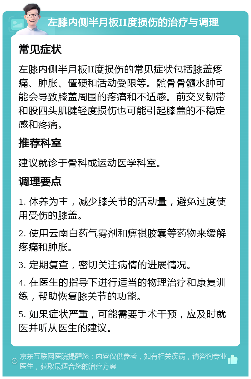 左膝内侧半月板II度损伤的治疗与调理 常见症状 左膝内侧半月板II度损伤的常见症状包括膝盖疼痛、肿胀、僵硬和活动受限等。髌骨骨髓水肿可能会导致膝盖周围的疼痛和不适感。前交叉韧带和股四头肌腱轻度损伤也可能引起膝盖的不稳定感和疼痛。 推荐科室 建议就诊于骨科或运动医学科室。 调理要点 1. 休养为主，减少膝关节的活动量，避免过度使用受伤的膝盖。 2. 使用云南白药气雾剂和痹祺胶囊等药物来缓解疼痛和肿胀。 3. 定期复查，密切关注病情的进展情况。 4. 在医生的指导下进行适当的物理治疗和康复训练，帮助恢复膝关节的功能。 5. 如果症状严重，可能需要手术干预，应及时就医并听从医生的建议。