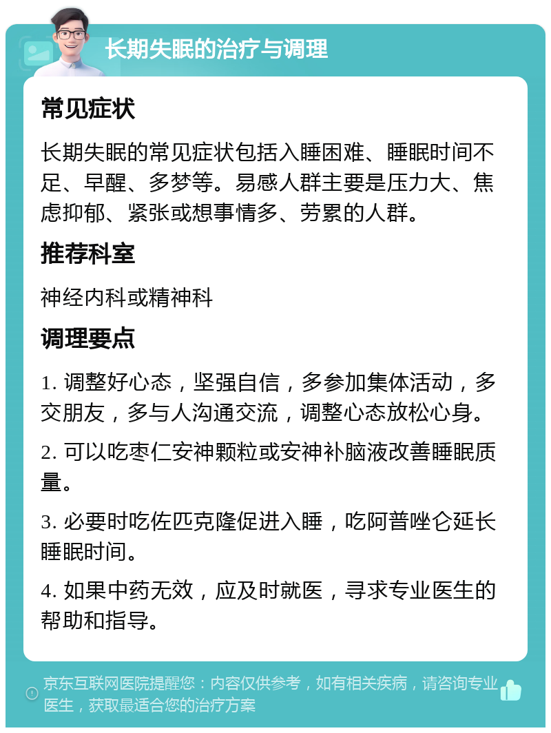 长期失眠的治疗与调理 常见症状 长期失眠的常见症状包括入睡困难、睡眠时间不足、早醒、多梦等。易感人群主要是压力大、焦虑抑郁、紧张或想事情多、劳累的人群。 推荐科室 神经内科或精神科 调理要点 1. 调整好心态，坚强自信，多参加集体活动，多交朋友，多与人沟通交流，调整心态放松心身。 2. 可以吃枣仁安神颗粒或安神补脑液改善睡眠质量。 3. 必要时吃佐匹克隆促进入睡，吃阿普唑仑延长睡眠时间。 4. 如果中药无效，应及时就医，寻求专业医生的帮助和指导。