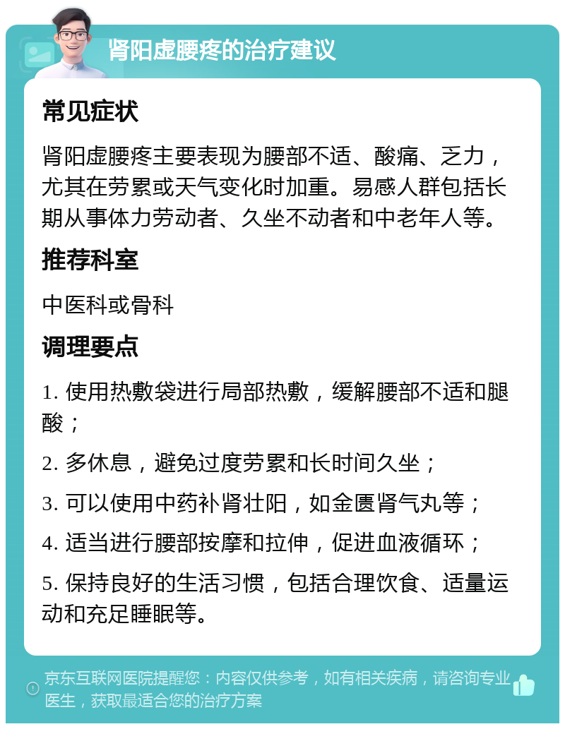 肾阳虚腰疼的治疗建议 常见症状 肾阳虚腰疼主要表现为腰部不适、酸痛、乏力，尤其在劳累或天气变化时加重。易感人群包括长期从事体力劳动者、久坐不动者和中老年人等。 推荐科室 中医科或骨科 调理要点 1. 使用热敷袋进行局部热敷，缓解腰部不适和腿酸； 2. 多休息，避免过度劳累和长时间久坐； 3. 可以使用中药补肾壮阳，如金匮肾气丸等； 4. 适当进行腰部按摩和拉伸，促进血液循环； 5. 保持良好的生活习惯，包括合理饮食、适量运动和充足睡眠等。