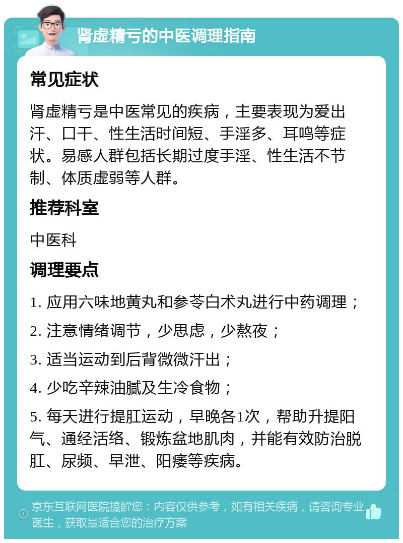 肾虚精亏的中医调理指南 常见症状 肾虚精亏是中医常见的疾病，主要表现为爱出汗、口干、性生活时间短、手淫多、耳鸣等症状。易感人群包括长期过度手淫、性生活不节制、体质虚弱等人群。 推荐科室 中医科 调理要点 1. 应用六味地黄丸和参苓白术丸进行中药调理； 2. 注意情绪调节，少思虑，少熬夜； 3. 适当运动到后背微微汗出； 4. 少吃辛辣油腻及生冷食物； 5. 每天进行提肛运动，早晚各1次，帮助升提阳气、通经活络、锻炼盆地肌肉，并能有效防治脱肛、尿频、早泄、阳痿等疾病。