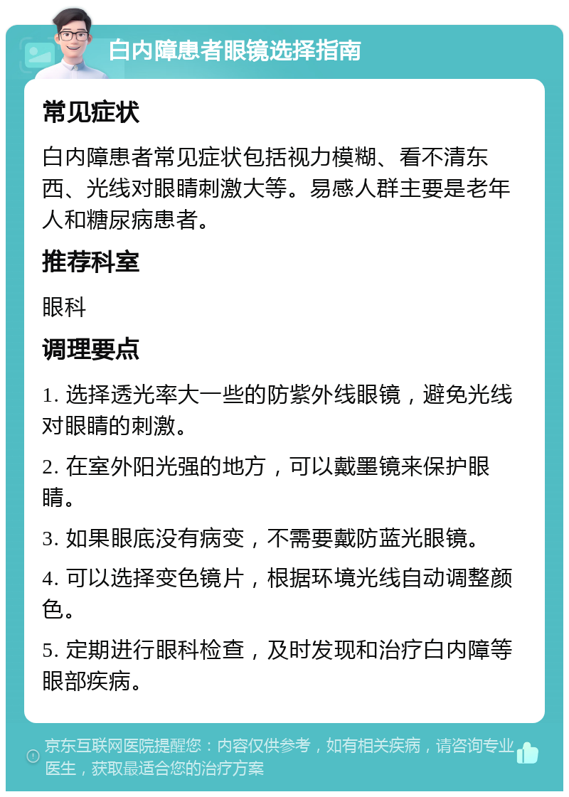 白内障患者眼镜选择指南 常见症状 白内障患者常见症状包括视力模糊、看不清东西、光线对眼睛刺激大等。易感人群主要是老年人和糖尿病患者。 推荐科室 眼科 调理要点 1. 选择透光率大一些的防紫外线眼镜，避免光线对眼睛的刺激。 2. 在室外阳光强的地方，可以戴墨镜来保护眼睛。 3. 如果眼底没有病变，不需要戴防蓝光眼镜。 4. 可以选择变色镜片，根据环境光线自动调整颜色。 5. 定期进行眼科检查，及时发现和治疗白内障等眼部疾病。