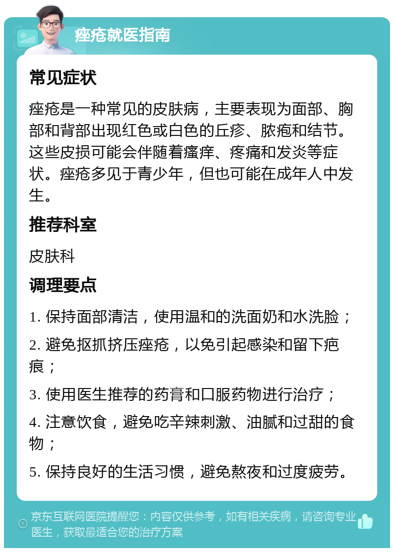 痤疮就医指南 常见症状 痤疮是一种常见的皮肤病，主要表现为面部、胸部和背部出现红色或白色的丘疹、脓疱和结节。这些皮损可能会伴随着瘙痒、疼痛和发炎等症状。痤疮多见于青少年，但也可能在成年人中发生。 推荐科室 皮肤科 调理要点 1. 保持面部清洁，使用温和的洗面奶和水洗脸； 2. 避免抠抓挤压痤疮，以免引起感染和留下疤痕； 3. 使用医生推荐的药膏和口服药物进行治疗； 4. 注意饮食，避免吃辛辣刺激、油腻和过甜的食物； 5. 保持良好的生活习惯，避免熬夜和过度疲劳。