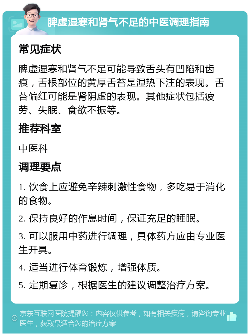 脾虚湿寒和肾气不足的中医调理指南 常见症状 脾虚湿寒和肾气不足可能导致舌头有凹陷和齿痕，舌根部位的黄厚舌苔是湿热下注的表现。舌苔偏红可能是肾阴虚的表现。其他症状包括疲劳、失眠、食欲不振等。 推荐科室 中医科 调理要点 1. 饮食上应避免辛辣刺激性食物，多吃易于消化的食物。 2. 保持良好的作息时间，保证充足的睡眠。 3. 可以服用中药进行调理，具体药方应由专业医生开具。 4. 适当进行体育锻炼，增强体质。 5. 定期复诊，根据医生的建议调整治疗方案。