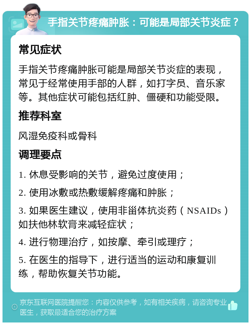 手指关节疼痛肿胀：可能是局部关节炎症？ 常见症状 手指关节疼痛肿胀可能是局部关节炎症的表现，常见于经常使用手部的人群，如打字员、音乐家等。其他症状可能包括红肿、僵硬和功能受限。 推荐科室 风湿免疫科或骨科 调理要点 1. 休息受影响的关节，避免过度使用； 2. 使用冰敷或热敷缓解疼痛和肿胀； 3. 如果医生建议，使用非甾体抗炎药（NSAIDs）如扶他林软膏来减轻症状； 4. 进行物理治疗，如按摩、牵引或理疗； 5. 在医生的指导下，进行适当的运动和康复训练，帮助恢复关节功能。