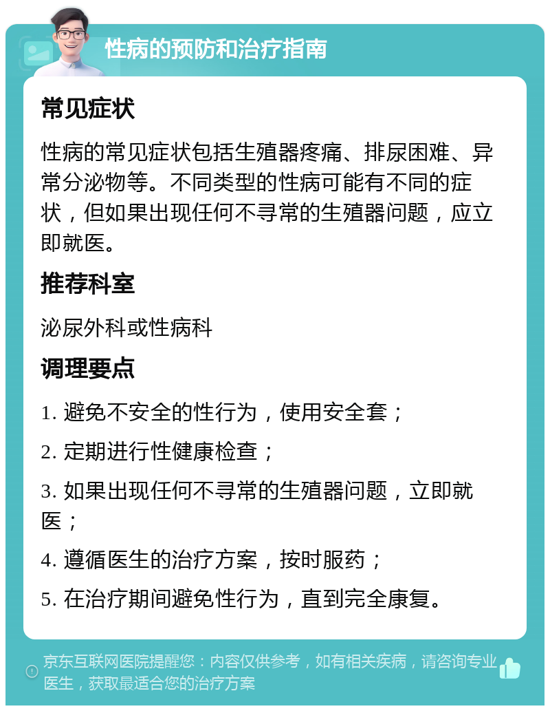 性病的预防和治疗指南 常见症状 性病的常见症状包括生殖器疼痛、排尿困难、异常分泌物等。不同类型的性病可能有不同的症状，但如果出现任何不寻常的生殖器问题，应立即就医。 推荐科室 泌尿外科或性病科 调理要点 1. 避免不安全的性行为，使用安全套； 2. 定期进行性健康检查； 3. 如果出现任何不寻常的生殖器问题，立即就医； 4. 遵循医生的治疗方案，按时服药； 5. 在治疗期间避免性行为，直到完全康复。