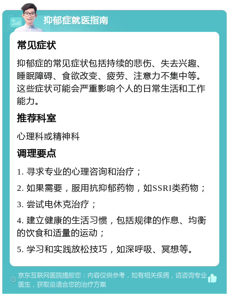 抑郁症就医指南 常见症状 抑郁症的常见症状包括持续的悲伤、失去兴趣、睡眠障碍、食欲改变、疲劳、注意力不集中等。这些症状可能会严重影响个人的日常生活和工作能力。 推荐科室 心理科或精神科 调理要点 1. 寻求专业的心理咨询和治疗； 2. 如果需要，服用抗抑郁药物，如SSRI类药物； 3. 尝试电休克治疗； 4. 建立健康的生活习惯，包括规律的作息、均衡的饮食和适量的运动； 5. 学习和实践放松技巧，如深呼吸、冥想等。