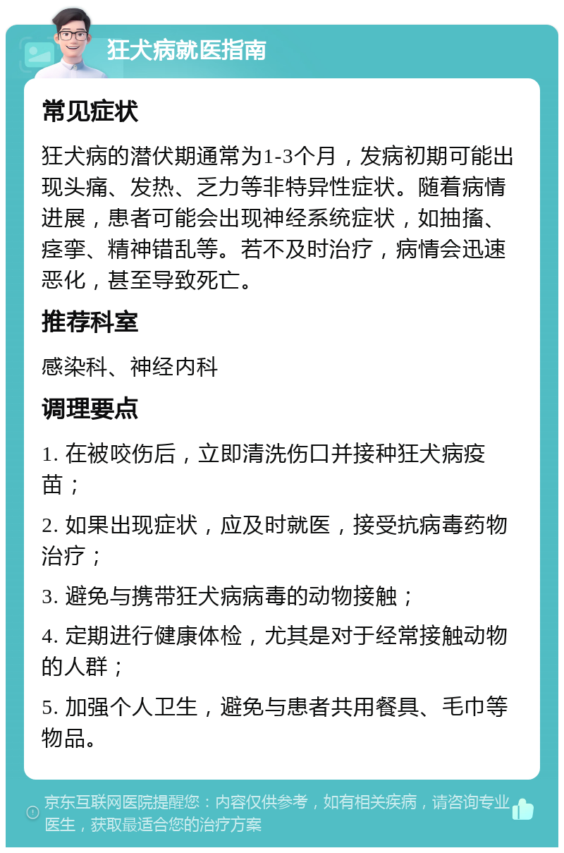 狂犬病就医指南 常见症状 狂犬病的潜伏期通常为1-3个月，发病初期可能出现头痛、发热、乏力等非特异性症状。随着病情进展，患者可能会出现神经系统症状，如抽搐、痉挛、精神错乱等。若不及时治疗，病情会迅速恶化，甚至导致死亡。 推荐科室 感染科、神经内科 调理要点 1. 在被咬伤后，立即清洗伤口并接种狂犬病疫苗； 2. 如果出现症状，应及时就医，接受抗病毒药物治疗； 3. 避免与携带狂犬病病毒的动物接触； 4. 定期进行健康体检，尤其是对于经常接触动物的人群； 5. 加强个人卫生，避免与患者共用餐具、毛巾等物品。