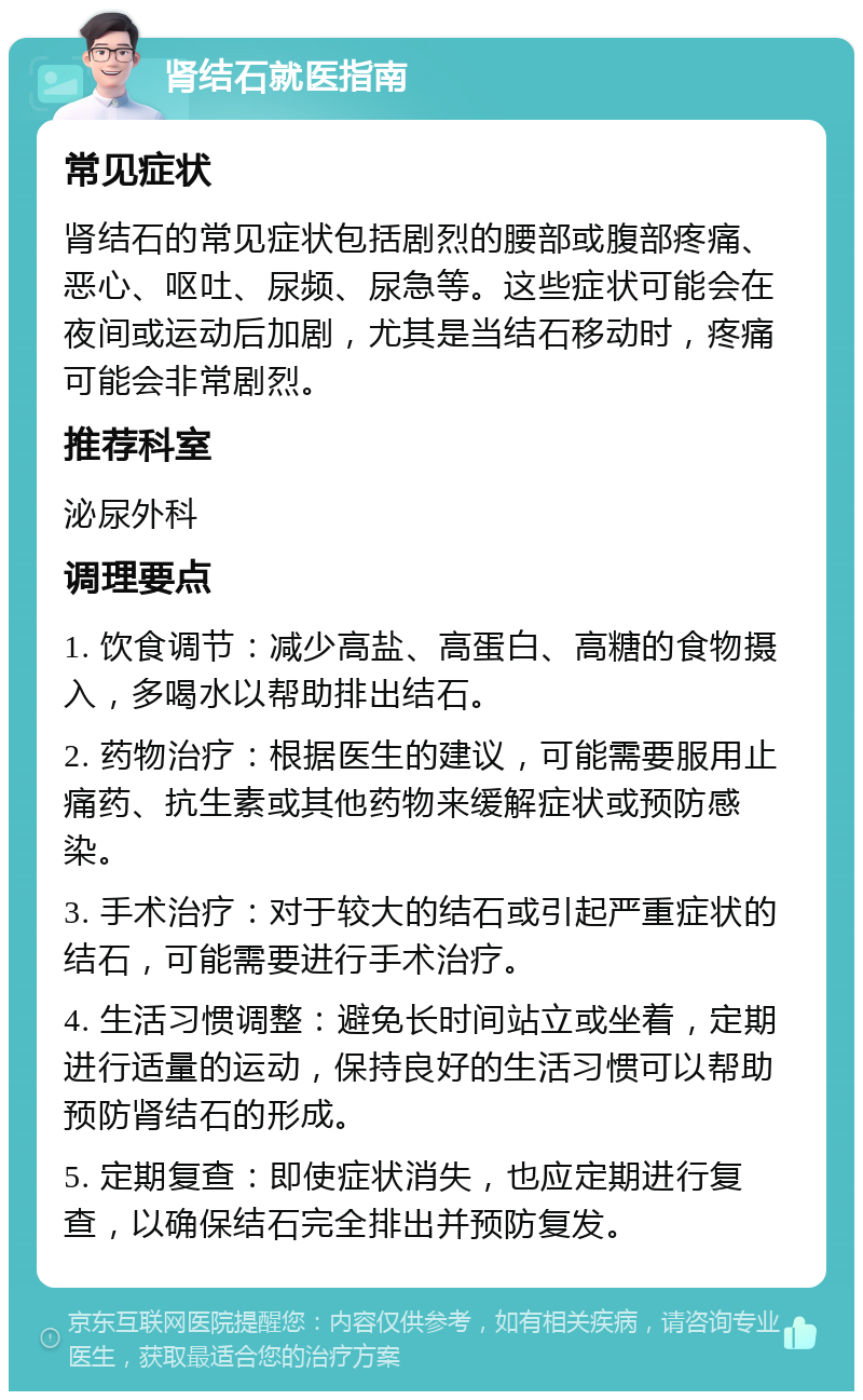 肾结石就医指南 常见症状 肾结石的常见症状包括剧烈的腰部或腹部疼痛、恶心、呕吐、尿频、尿急等。这些症状可能会在夜间或运动后加剧，尤其是当结石移动时，疼痛可能会非常剧烈。 推荐科室 泌尿外科 调理要点 1. 饮食调节：减少高盐、高蛋白、高糖的食物摄入，多喝水以帮助排出结石。 2. 药物治疗：根据医生的建议，可能需要服用止痛药、抗生素或其他药物来缓解症状或预防感染。 3. 手术治疗：对于较大的结石或引起严重症状的结石，可能需要进行手术治疗。 4. 生活习惯调整：避免长时间站立或坐着，定期进行适量的运动，保持良好的生活习惯可以帮助预防肾结石的形成。 5. 定期复查：即使症状消失，也应定期进行复查，以确保结石完全排出并预防复发。