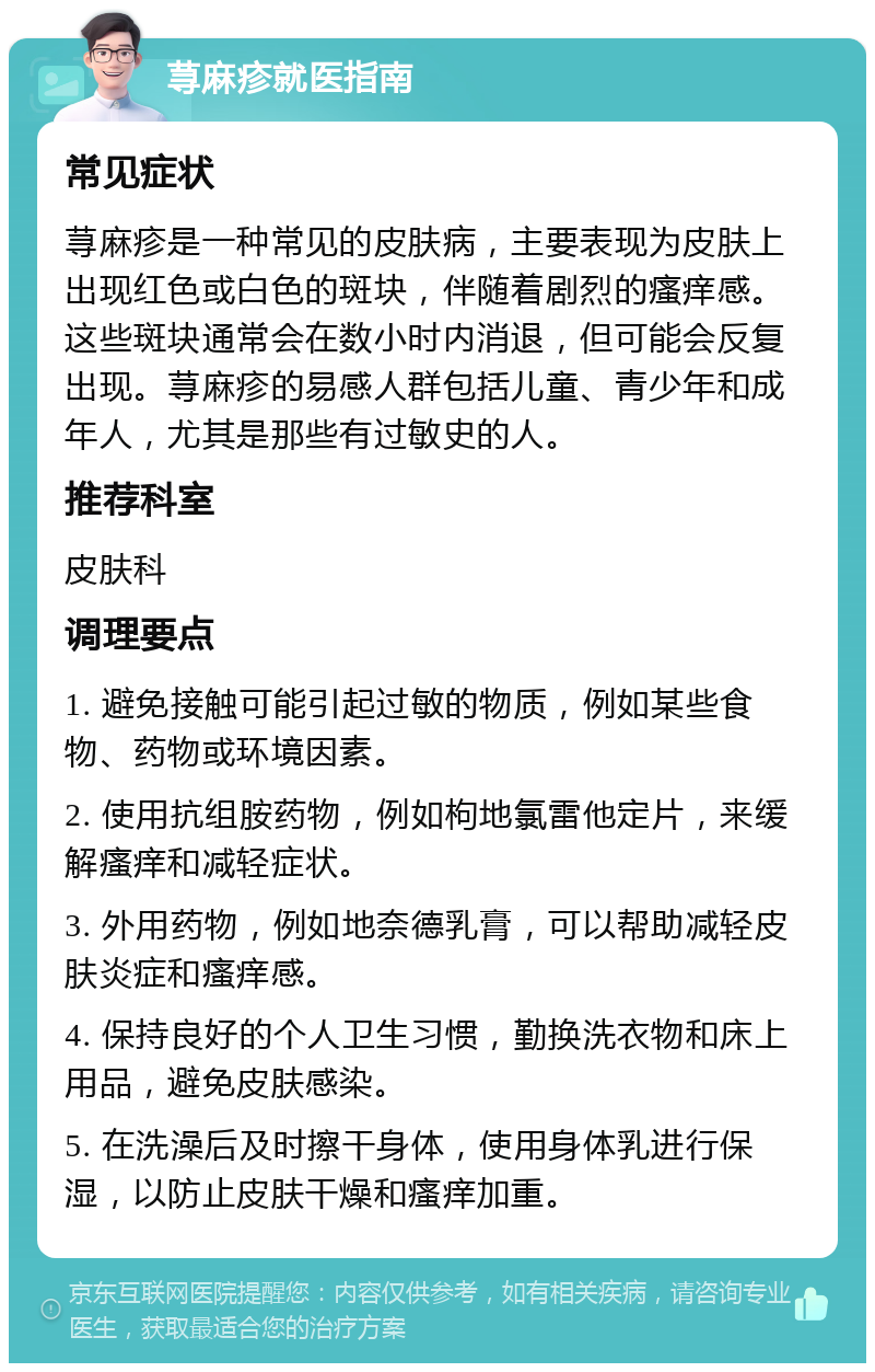 荨麻疹就医指南 常见症状 荨麻疹是一种常见的皮肤病，主要表现为皮肤上出现红色或白色的斑块，伴随着剧烈的瘙痒感。这些斑块通常会在数小时内消退，但可能会反复出现。荨麻疹的易感人群包括儿童、青少年和成年人，尤其是那些有过敏史的人。 推荐科室 皮肤科 调理要点 1. 避免接触可能引起过敏的物质，例如某些食物、药物或环境因素。 2. 使用抗组胺药物，例如枸地氯雷他定片，来缓解瘙痒和减轻症状。 3. 外用药物，例如地奈德乳膏，可以帮助减轻皮肤炎症和瘙痒感。 4. 保持良好的个人卫生习惯，勤换洗衣物和床上用品，避免皮肤感染。 5. 在洗澡后及时擦干身体，使用身体乳进行保湿，以防止皮肤干燥和瘙痒加重。