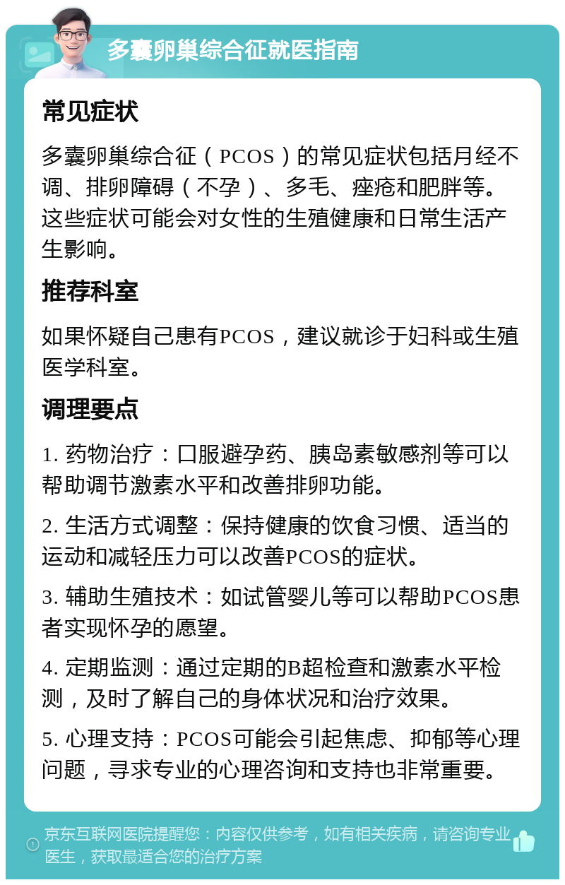 多囊卵巢综合征就医指南 常见症状 多囊卵巢综合征（PCOS）的常见症状包括月经不调、排卵障碍（不孕）、多毛、痤疮和肥胖等。这些症状可能会对女性的生殖健康和日常生活产生影响。 推荐科室 如果怀疑自己患有PCOS，建议就诊于妇科或生殖医学科室。 调理要点 1. 药物治疗：口服避孕药、胰岛素敏感剂等可以帮助调节激素水平和改善排卵功能。 2. 生活方式调整：保持健康的饮食习惯、适当的运动和减轻压力可以改善PCOS的症状。 3. 辅助生殖技术：如试管婴儿等可以帮助PCOS患者实现怀孕的愿望。 4. 定期监测：通过定期的B超检查和激素水平检测，及时了解自己的身体状况和治疗效果。 5. 心理支持：PCOS可能会引起焦虑、抑郁等心理问题，寻求专业的心理咨询和支持也非常重要。