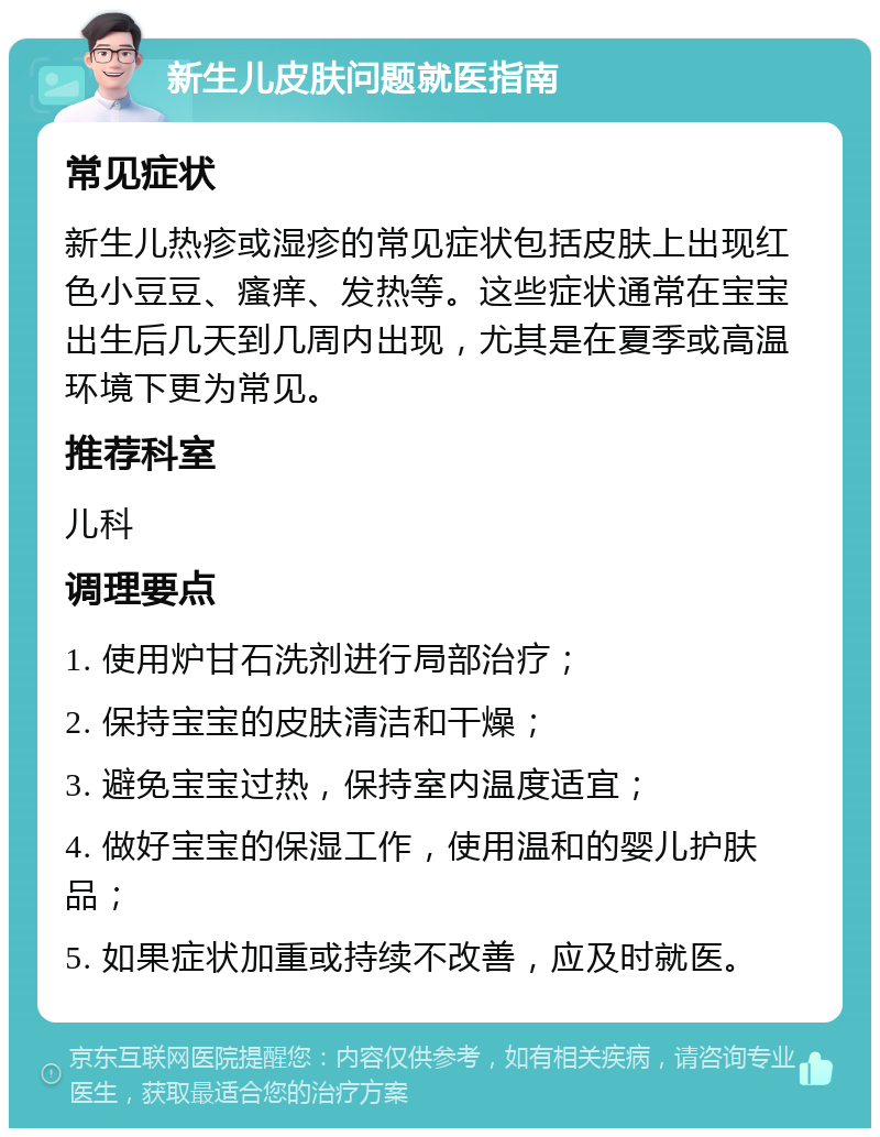 新生儿皮肤问题就医指南 常见症状 新生儿热疹或湿疹的常见症状包括皮肤上出现红色小豆豆、瘙痒、发热等。这些症状通常在宝宝出生后几天到几周内出现，尤其是在夏季或高温环境下更为常见。 推荐科室 儿科 调理要点 1. 使用炉甘石洗剂进行局部治疗； 2. 保持宝宝的皮肤清洁和干燥； 3. 避免宝宝过热，保持室内温度适宜； 4. 做好宝宝的保湿工作，使用温和的婴儿护肤品； 5. 如果症状加重或持续不改善，应及时就医。