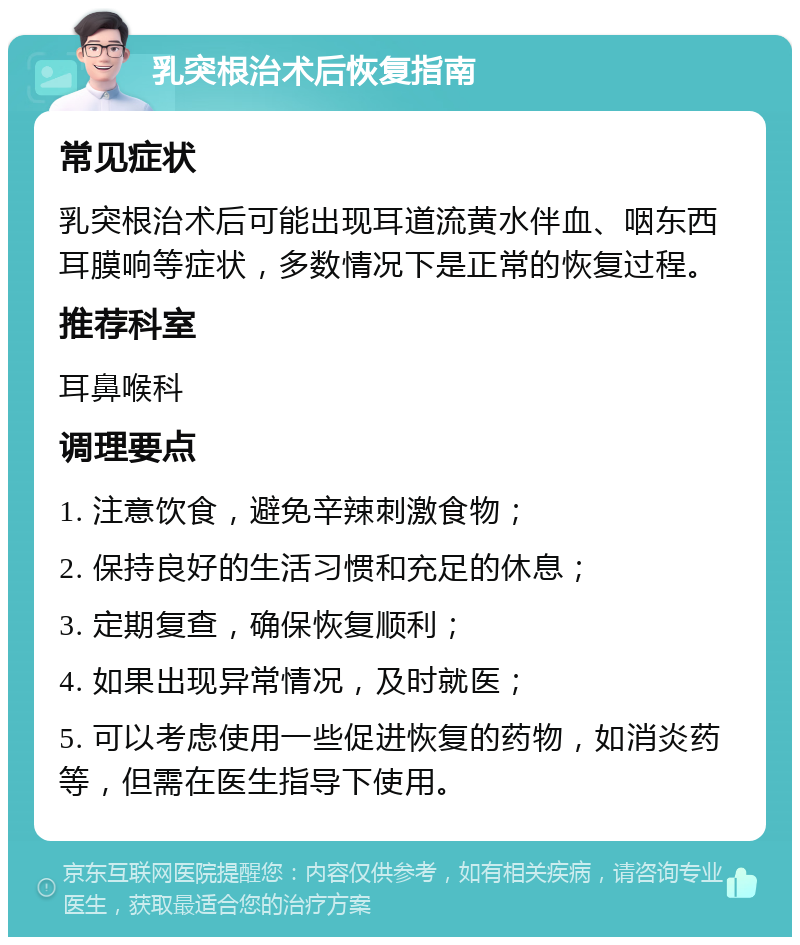 乳突根治术后恢复指南 常见症状 乳突根治术后可能出现耳道流黄水伴血、咽东西耳膜响等症状，多数情况下是正常的恢复过程。 推荐科室 耳鼻喉科 调理要点 1. 注意饮食，避免辛辣刺激食物； 2. 保持良好的生活习惯和充足的休息； 3. 定期复查，确保恢复顺利； 4. 如果出现异常情况，及时就医； 5. 可以考虑使用一些促进恢复的药物，如消炎药等，但需在医生指导下使用。