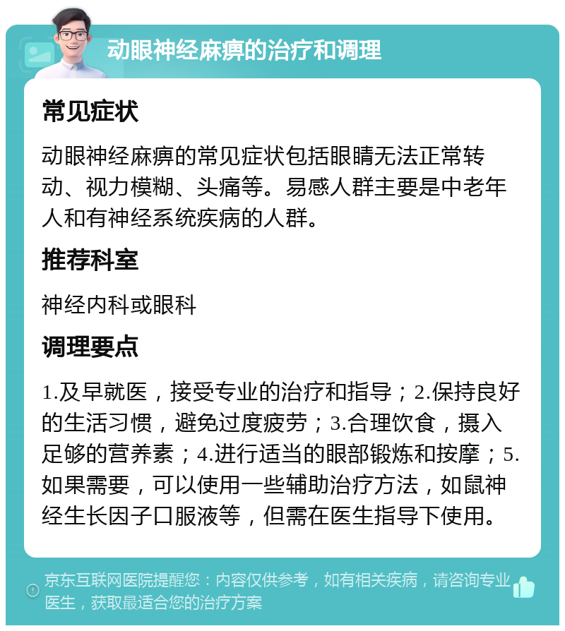 动眼神经麻痹的治疗和调理 常见症状 动眼神经麻痹的常见症状包括眼睛无法正常转动、视力模糊、头痛等。易感人群主要是中老年人和有神经系统疾病的人群。 推荐科室 神经内科或眼科 调理要点 1.及早就医，接受专业的治疗和指导；2.保持良好的生活习惯，避免过度疲劳；3.合理饮食，摄入足够的营养素；4.进行适当的眼部锻炼和按摩；5.如果需要，可以使用一些辅助治疗方法，如鼠神经生长因子口服液等，但需在医生指导下使用。