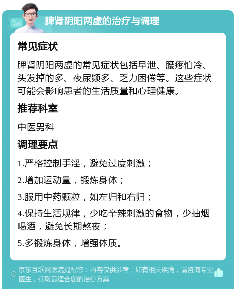 脾肾阴阳两虚的治疗与调理 常见症状 脾肾阴阳两虚的常见症状包括早泄、腰疼怕冷、头发掉的多、夜尿频多、乏力困倦等。这些症状可能会影响患者的生活质量和心理健康。 推荐科室 中医男科 调理要点 1.严格控制手淫，避免过度刺激； 2.增加运动量，锻炼身体； 3.服用中药颗粒，如左归和右归； 4.保持生活规律，少吃辛辣刺激的食物，少抽烟喝酒，避免长期熬夜； 5.多锻炼身体，增强体质。