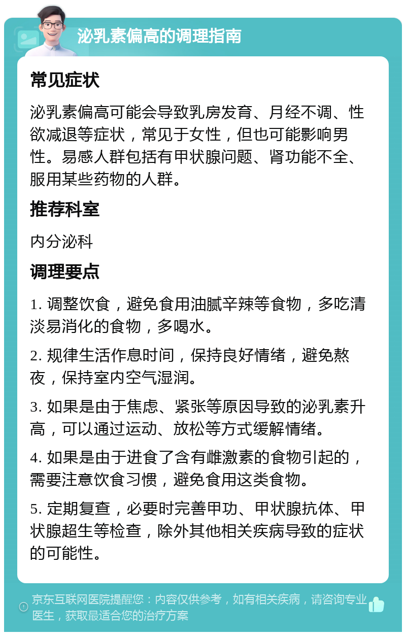 泌乳素偏高的调理指南 常见症状 泌乳素偏高可能会导致乳房发育、月经不调、性欲减退等症状，常见于女性，但也可能影响男性。易感人群包括有甲状腺问题、肾功能不全、服用某些药物的人群。 推荐科室 内分泌科 调理要点 1. 调整饮食，避免食用油腻辛辣等食物，多吃清淡易消化的食物，多喝水。 2. 规律生活作息时间，保持良好情绪，避免熬夜，保持室内空气湿润。 3. 如果是由于焦虑、紧张等原因导致的泌乳素升高，可以通过运动、放松等方式缓解情绪。 4. 如果是由于进食了含有雌激素的食物引起的，需要注意饮食习惯，避免食用这类食物。 5. 定期复查，必要时完善甲功、甲状腺抗体、甲状腺超生等检查，除外其他相关疾病导致的症状的可能性。