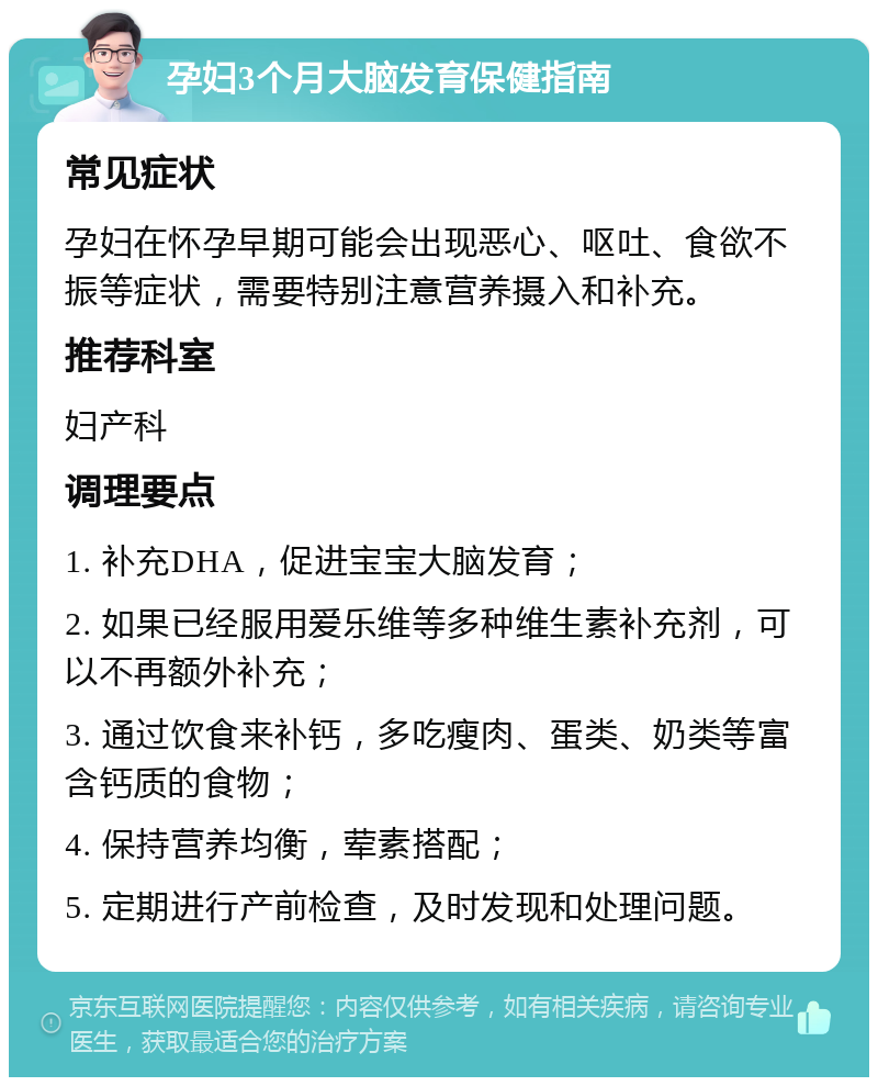 孕妇3个月大脑发育保健指南 常见症状 孕妇在怀孕早期可能会出现恶心、呕吐、食欲不振等症状，需要特别注意营养摄入和补充。 推荐科室 妇产科 调理要点 1. 补充DHA，促进宝宝大脑发育； 2. 如果已经服用爱乐维等多种维生素补充剂，可以不再额外补充； 3. 通过饮食来补钙，多吃瘦肉、蛋类、奶类等富含钙质的食物； 4. 保持营养均衡，荤素搭配； 5. 定期进行产前检查，及时发现和处理问题。