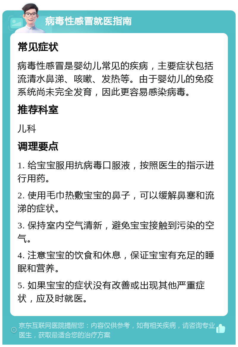 病毒性感冒就医指南 常见症状 病毒性感冒是婴幼儿常见的疾病，主要症状包括流清水鼻涕、咳嗽、发热等。由于婴幼儿的免疫系统尚未完全发育，因此更容易感染病毒。 推荐科室 儿科 调理要点 1. 给宝宝服用抗病毒口服液，按照医生的指示进行用药。 2. 使用毛巾热敷宝宝的鼻子，可以缓解鼻塞和流涕的症状。 3. 保持室内空气清新，避免宝宝接触到污染的空气。 4. 注意宝宝的饮食和休息，保证宝宝有充足的睡眠和营养。 5. 如果宝宝的症状没有改善或出现其他严重症状，应及时就医。