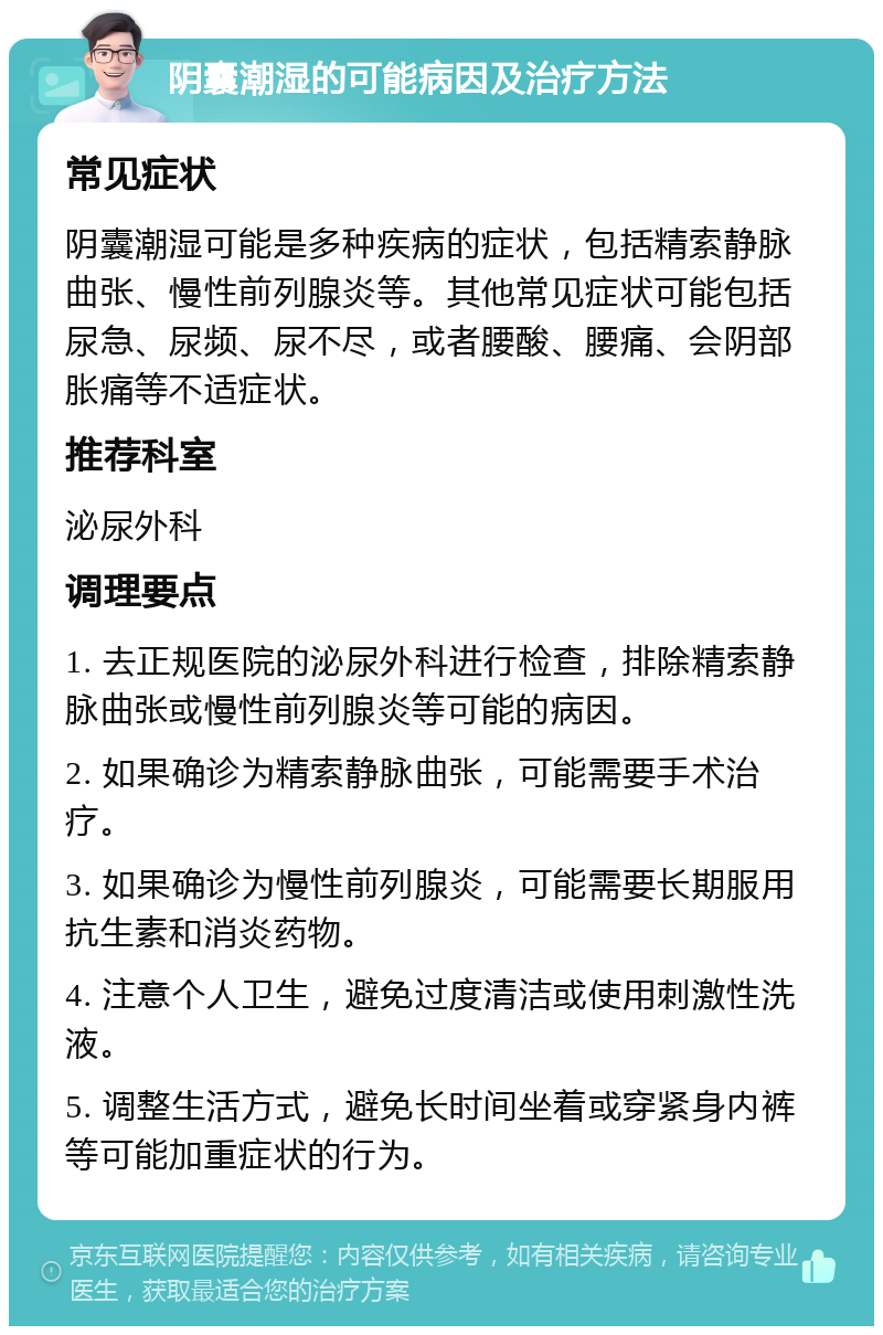 阴囊潮湿的可能病因及治疗方法 常见症状 阴囊潮湿可能是多种疾病的症状，包括精索静脉曲张、慢性前列腺炎等。其他常见症状可能包括尿急、尿频、尿不尽，或者腰酸、腰痛、会阴部胀痛等不适症状。 推荐科室 泌尿外科 调理要点 1. 去正规医院的泌尿外科进行检查，排除精索静脉曲张或慢性前列腺炎等可能的病因。 2. 如果确诊为精索静脉曲张，可能需要手术治疗。 3. 如果确诊为慢性前列腺炎，可能需要长期服用抗生素和消炎药物。 4. 注意个人卫生，避免过度清洁或使用刺激性洗液。 5. 调整生活方式，避免长时间坐着或穿紧身内裤等可能加重症状的行为。