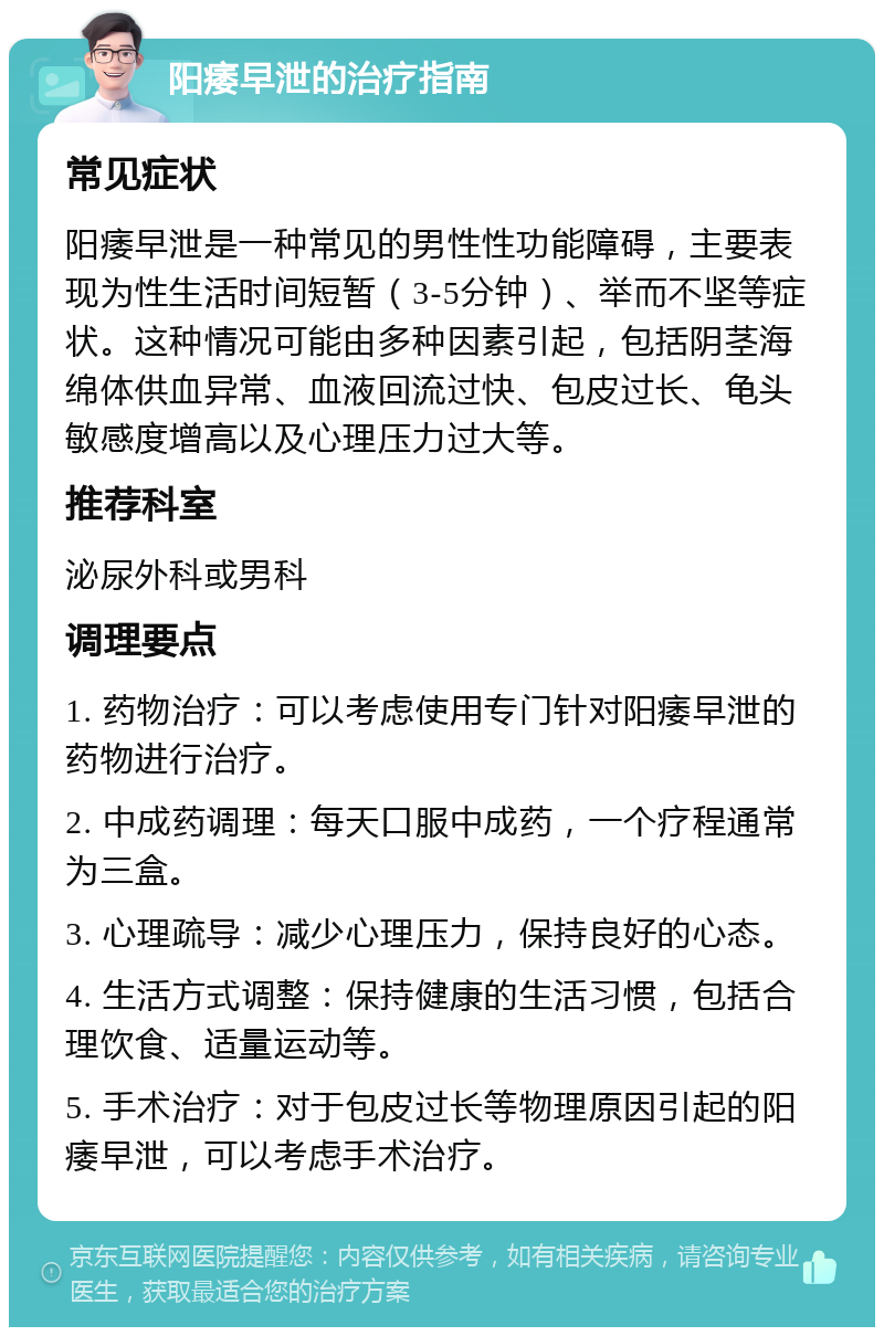 阳痿早泄的治疗指南 常见症状 阳痿早泄是一种常见的男性性功能障碍，主要表现为性生活时间短暂（3-5分钟）、举而不坚等症状。这种情况可能由多种因素引起，包括阴茎海绵体供血异常、血液回流过快、包皮过长、龟头敏感度增高以及心理压力过大等。 推荐科室 泌尿外科或男科 调理要点 1. 药物治疗：可以考虑使用专门针对阳痿早泄的药物进行治疗。 2. 中成药调理：每天口服中成药，一个疗程通常为三盒。 3. 心理疏导：减少心理压力，保持良好的心态。 4. 生活方式调整：保持健康的生活习惯，包括合理饮食、适量运动等。 5. 手术治疗：对于包皮过长等物理原因引起的阳痿早泄，可以考虑手术治疗。