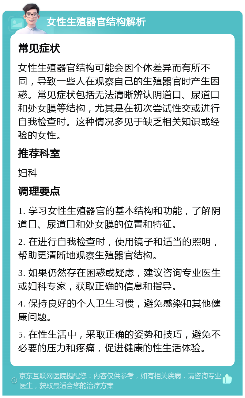 女性生殖器官结构解析 常见症状 女性生殖器官结构可能会因个体差异而有所不同，导致一些人在观察自己的生殖器官时产生困惑。常见症状包括无法清晰辨认阴道口、尿道口和处女膜等结构，尤其是在初次尝试性交或进行自我检查时。这种情况多见于缺乏相关知识或经验的女性。 推荐科室 妇科 调理要点 1. 学习女性生殖器官的基本结构和功能，了解阴道口、尿道口和处女膜的位置和特征。 2. 在进行自我检查时，使用镜子和适当的照明，帮助更清晰地观察生殖器官结构。 3. 如果仍然存在困惑或疑虑，建议咨询专业医生或妇科专家，获取正确的信息和指导。 4. 保持良好的个人卫生习惯，避免感染和其他健康问题。 5. 在性生活中，采取正确的姿势和技巧，避免不必要的压力和疼痛，促进健康的性生活体验。