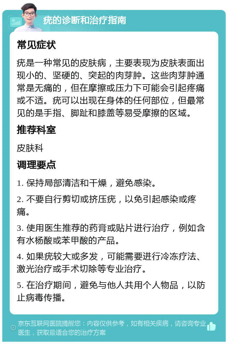 疣的诊断和治疗指南 常见症状 疣是一种常见的皮肤病，主要表现为皮肤表面出现小的、坚硬的、突起的肉芽肿。这些肉芽肿通常是无痛的，但在摩擦或压力下可能会引起疼痛或不适。疣可以出现在身体的任何部位，但最常见的是手指、脚趾和膝盖等易受摩擦的区域。 推荐科室 皮肤科 调理要点 1. 保持局部清洁和干燥，避免感染。 2. 不要自行剪切或挤压疣，以免引起感染或疼痛。 3. 使用医生推荐的药膏或贴片进行治疗，例如含有水杨酸或苯甲酸的产品。 4. 如果疣较大或多发，可能需要进行冷冻疗法、激光治疗或手术切除等专业治疗。 5. 在治疗期间，避免与他人共用个人物品，以防止病毒传播。