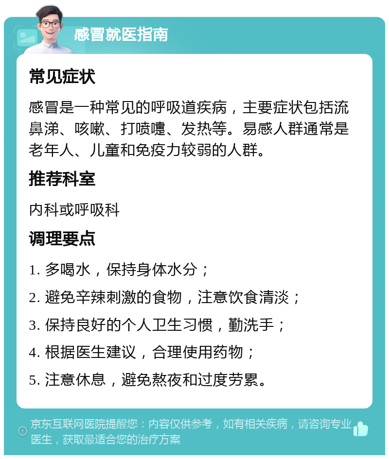 感冒就医指南 常见症状 感冒是一种常见的呼吸道疾病，主要症状包括流鼻涕、咳嗽、打喷嚏、发热等。易感人群通常是老年人、儿童和免疫力较弱的人群。 推荐科室 内科或呼吸科 调理要点 1. 多喝水，保持身体水分； 2. 避免辛辣刺激的食物，注意饮食清淡； 3. 保持良好的个人卫生习惯，勤洗手； 4. 根据医生建议，合理使用药物； 5. 注意休息，避免熬夜和过度劳累。