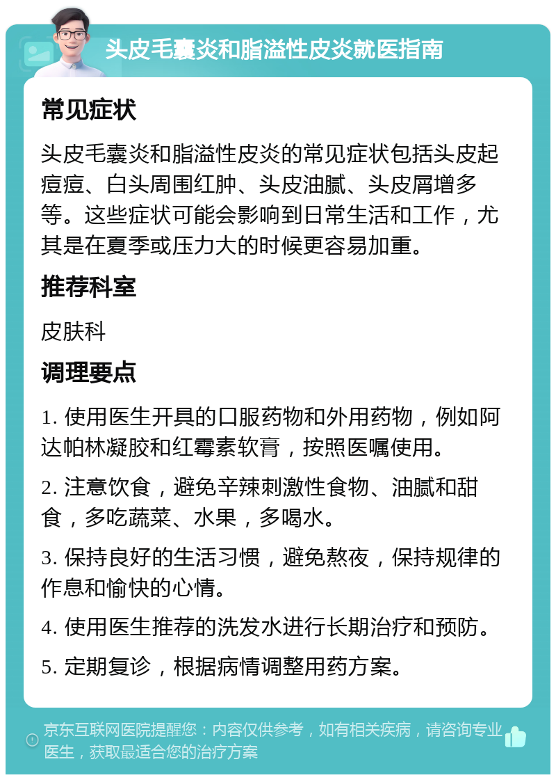 头皮毛囊炎和脂溢性皮炎就医指南 常见症状 头皮毛囊炎和脂溢性皮炎的常见症状包括头皮起痘痘、白头周围红肿、头皮油腻、头皮屑增多等。这些症状可能会影响到日常生活和工作，尤其是在夏季或压力大的时候更容易加重。 推荐科室 皮肤科 调理要点 1. 使用医生开具的口服药物和外用药物，例如阿达帕林凝胶和红霉素软膏，按照医嘱使用。 2. 注意饮食，避免辛辣刺激性食物、油腻和甜食，多吃蔬菜、水果，多喝水。 3. 保持良好的生活习惯，避免熬夜，保持规律的作息和愉快的心情。 4. 使用医生推荐的洗发水进行长期治疗和预防。 5. 定期复诊，根据病情调整用药方案。