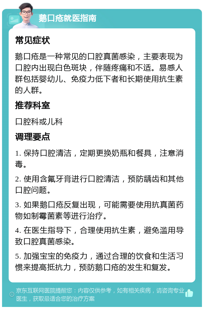 鹅口疮就医指南 常见症状 鹅口疮是一种常见的口腔真菌感染，主要表现为口腔内出现白色斑块，伴随疼痛和不适。易感人群包括婴幼儿、免疫力低下者和长期使用抗生素的人群。 推荐科室 口腔科或儿科 调理要点 1. 保持口腔清洁，定期更换奶瓶和餐具，注意消毒。 2. 使用含氟牙膏进行口腔清洁，预防龋齿和其他口腔问题。 3. 如果鹅口疮反复出现，可能需要使用抗真菌药物如制霉菌素等进行治疗。 4. 在医生指导下，合理使用抗生素，避免滥用导致口腔真菌感染。 5. 加强宝宝的免疫力，通过合理的饮食和生活习惯来提高抵抗力，预防鹅口疮的发生和复发。