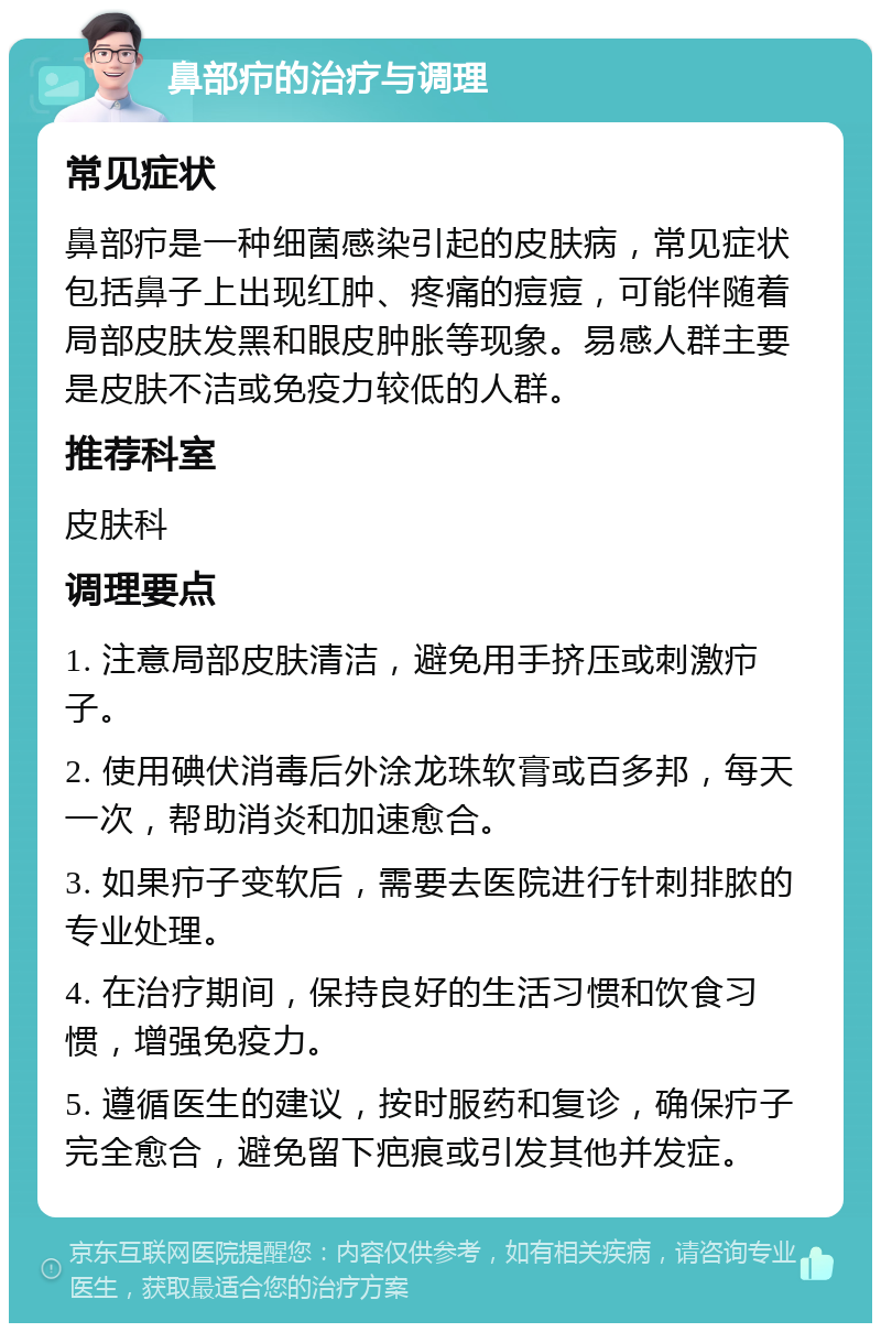 鼻部疖的治疗与调理 常见症状 鼻部疖是一种细菌感染引起的皮肤病，常见症状包括鼻子上出现红肿、疼痛的痘痘，可能伴随着局部皮肤发黑和眼皮肿胀等现象。易感人群主要是皮肤不洁或免疫力较低的人群。 推荐科室 皮肤科 调理要点 1. 注意局部皮肤清洁，避免用手挤压或刺激疖子。 2. 使用碘伏消毒后外涂龙珠软膏或百多邦，每天一次，帮助消炎和加速愈合。 3. 如果疖子变软后，需要去医院进行针刺排脓的专业处理。 4. 在治疗期间，保持良好的生活习惯和饮食习惯，增强免疫力。 5. 遵循医生的建议，按时服药和复诊，确保疖子完全愈合，避免留下疤痕或引发其他并发症。