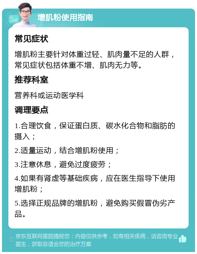 增肌粉使用指南 常见症状 增肌粉主要针对体重过轻、肌肉量不足的人群，常见症状包括体重不增、肌肉无力等。 推荐科室 营养科或运动医学科 调理要点 1.合理饮食，保证蛋白质、碳水化合物和脂肪的摄入； 2.适量运动，结合增肌粉使用； 3.注意休息，避免过度疲劳； 4.如果有肾虚等基础疾病，应在医生指导下使用增肌粉； 5.选择正规品牌的增肌粉，避免购买假冒伪劣产品。