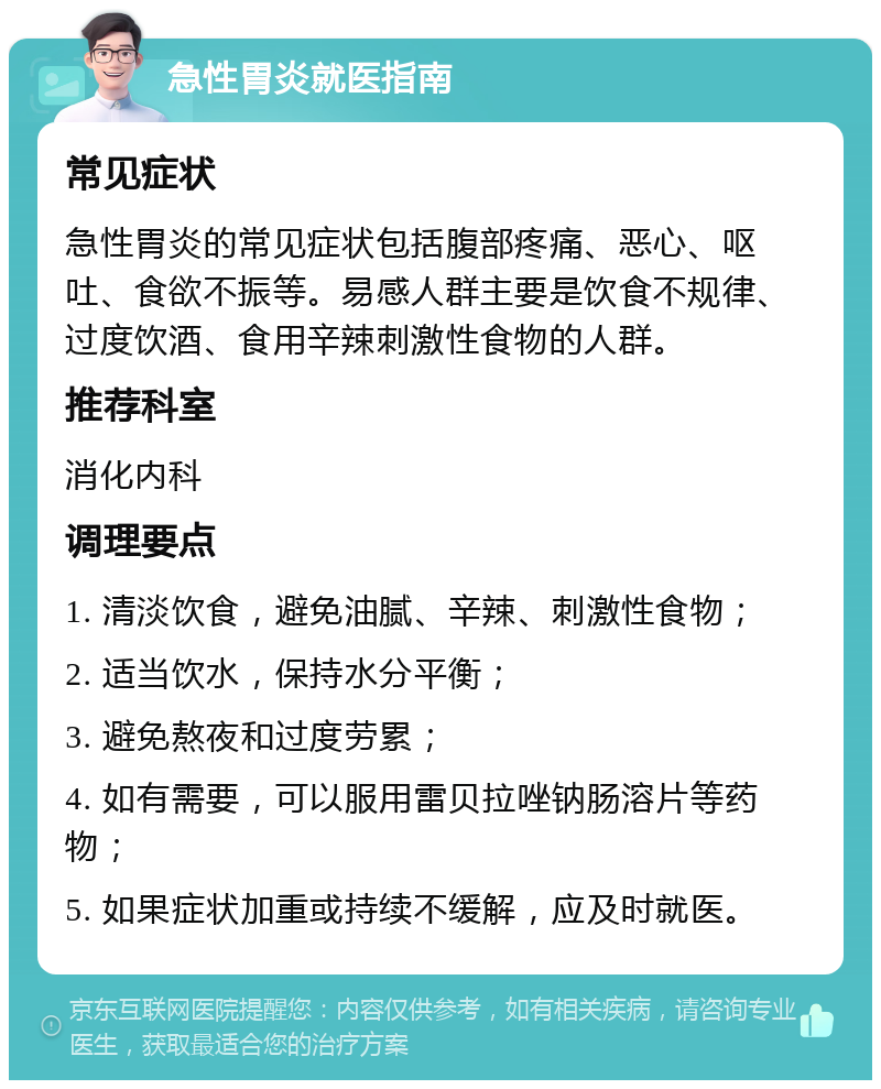 急性胃炎就医指南 常见症状 急性胃炎的常见症状包括腹部疼痛、恶心、呕吐、食欲不振等。易感人群主要是饮食不规律、过度饮酒、食用辛辣刺激性食物的人群。 推荐科室 消化内科 调理要点 1. 清淡饮食，避免油腻、辛辣、刺激性食物； 2. 适当饮水，保持水分平衡； 3. 避免熬夜和过度劳累； 4. 如有需要，可以服用雷贝拉唑钠肠溶片等药物； 5. 如果症状加重或持续不缓解，应及时就医。