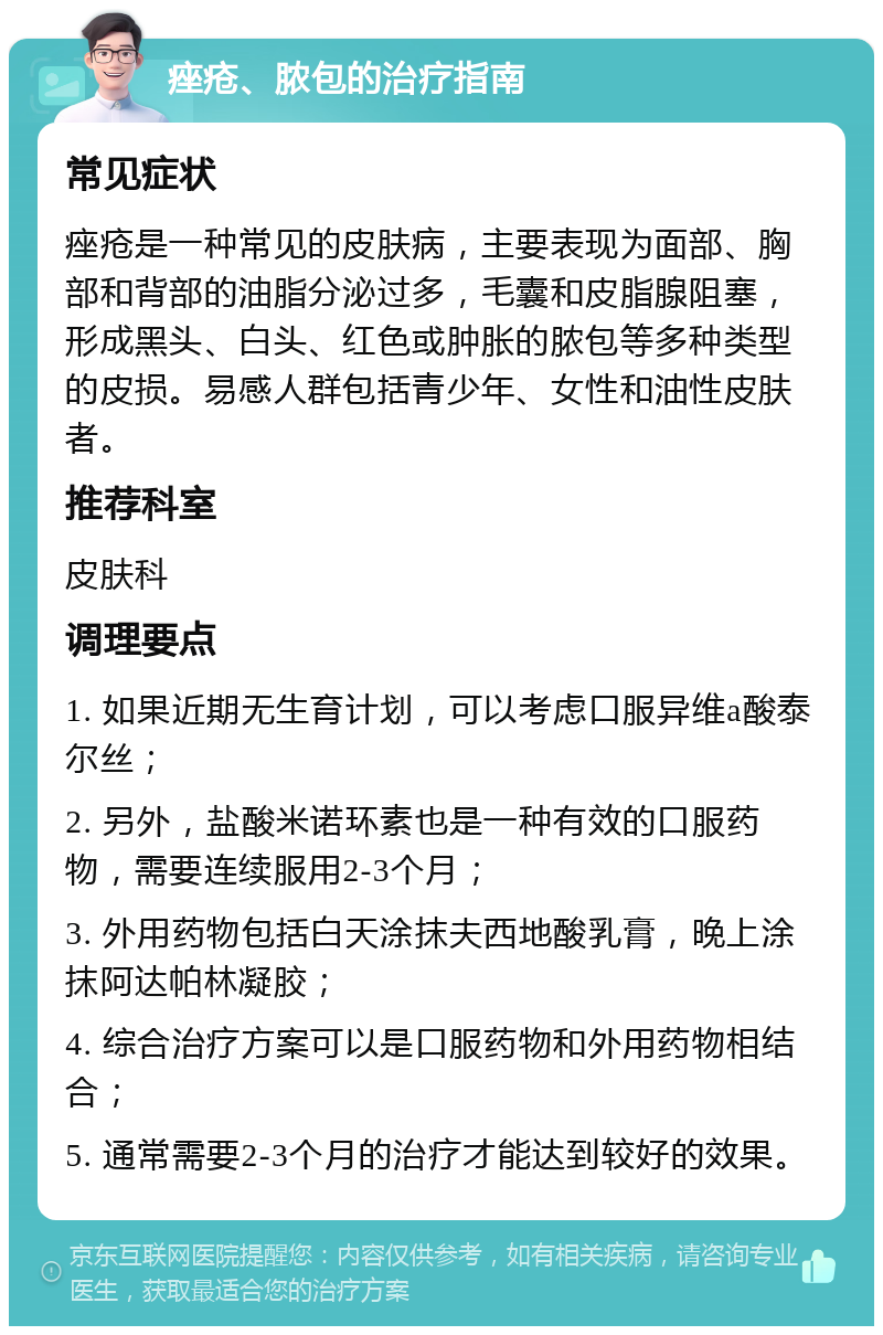 痤疮、脓包的治疗指南 常见症状 痤疮是一种常见的皮肤病，主要表现为面部、胸部和背部的油脂分泌过多，毛囊和皮脂腺阻塞，形成黑头、白头、红色或肿胀的脓包等多种类型的皮损。易感人群包括青少年、女性和油性皮肤者。 推荐科室 皮肤科 调理要点 1. 如果近期无生育计划，可以考虑口服异维a酸泰尔丝； 2. 另外，盐酸米诺环素也是一种有效的口服药物，需要连续服用2-3个月； 3. 外用药物包括白天涂抹夫西地酸乳膏，晚上涂抹阿达帕林凝胶； 4. 综合治疗方案可以是口服药物和外用药物相结合； 5. 通常需要2-3个月的治疗才能达到较好的效果。