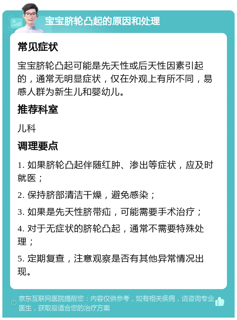 宝宝脐轮凸起的原因和处理 常见症状 宝宝脐轮凸起可能是先天性或后天性因素引起的，通常无明显症状，仅在外观上有所不同，易感人群为新生儿和婴幼儿。 推荐科室 儿科 调理要点 1. 如果脐轮凸起伴随红肿、渗出等症状，应及时就医； 2. 保持脐部清洁干燥，避免感染； 3. 如果是先天性脐带疝，可能需要手术治疗； 4. 对于无症状的脐轮凸起，通常不需要特殊处理； 5. 定期复查，注意观察是否有其他异常情况出现。