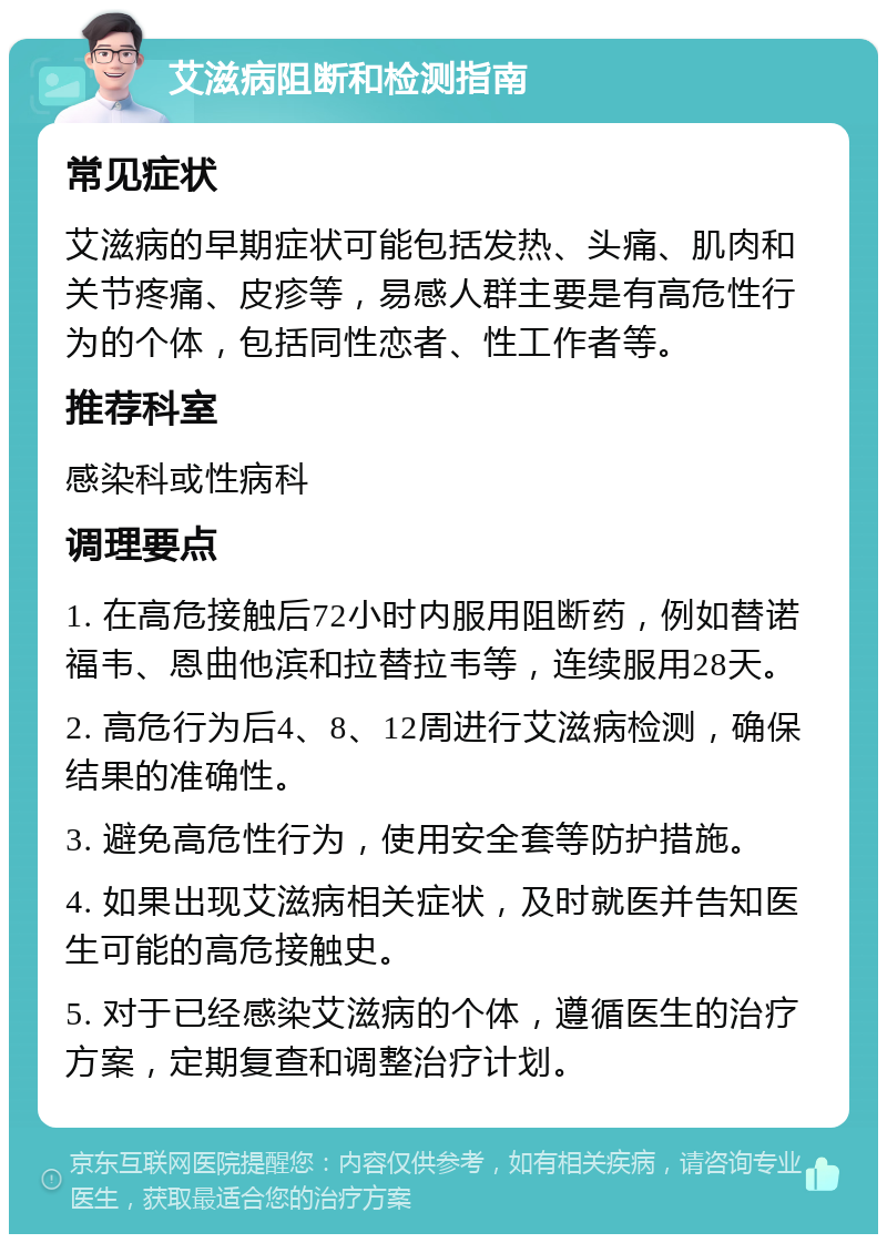 艾滋病阻断和检测指南 常见症状 艾滋病的早期症状可能包括发热、头痛、肌肉和关节疼痛、皮疹等，易感人群主要是有高危性行为的个体，包括同性恋者、性工作者等。 推荐科室 感染科或性病科 调理要点 1. 在高危接触后72小时内服用阻断药，例如替诺福韦、恩曲他滨和拉替拉韦等，连续服用28天。 2. 高危行为后4、8、12周进行艾滋病检测，确保结果的准确性。 3. 避免高危性行为，使用安全套等防护措施。 4. 如果出现艾滋病相关症状，及时就医并告知医生可能的高危接触史。 5. 对于已经感染艾滋病的个体，遵循医生的治疗方案，定期复查和调整治疗计划。