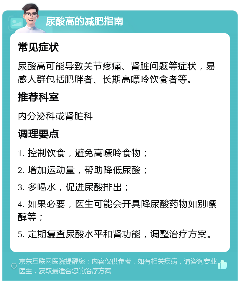 尿酸高的减肥指南 常见症状 尿酸高可能导致关节疼痛、肾脏问题等症状，易感人群包括肥胖者、长期高嘌呤饮食者等。 推荐科室 内分泌科或肾脏科 调理要点 1. 控制饮食，避免高嘌呤食物； 2. 增加运动量，帮助降低尿酸； 3. 多喝水，促进尿酸排出； 4. 如果必要，医生可能会开具降尿酸药物如别嘌醇等； 5. 定期复查尿酸水平和肾功能，调整治疗方案。